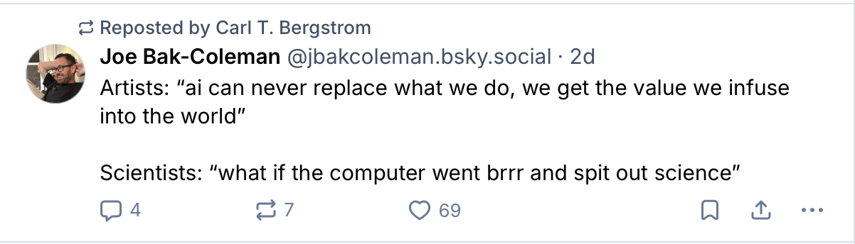 Bluesky post by Joe Bak-Coleman, reposted by Carl T. Bergstrom. Artists: ai can never replace what we do, we get the value we infuse into the world. Scientists: what if the computer went brrr and spit out science.